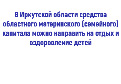  В Иркутской области средства областного материнского (семейного) капитала можно направить на отдых и оздоровление детей 