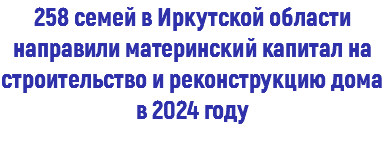 258 семей в Иркутской области направили материнский капитал на строительство и реконструкцию дома в 2024 году 