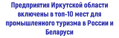 Предприятия Иркутской области включены в топ-10 мест для промышленного туризма в России и Беларуси 